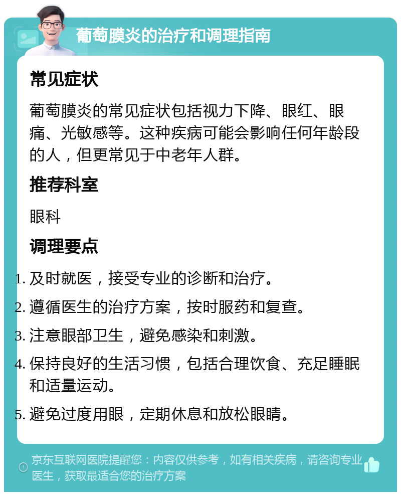 葡萄膜炎的治疗和调理指南 常见症状 葡萄膜炎的常见症状包括视力下降、眼红、眼痛、光敏感等。这种疾病可能会影响任何年龄段的人，但更常见于中老年人群。 推荐科室 眼科 调理要点 及时就医，接受专业的诊断和治疗。 遵循医生的治疗方案，按时服药和复查。 注意眼部卫生，避免感染和刺激。 保持良好的生活习惯，包括合理饮食、充足睡眠和适量运动。 避免过度用眼，定期休息和放松眼睛。