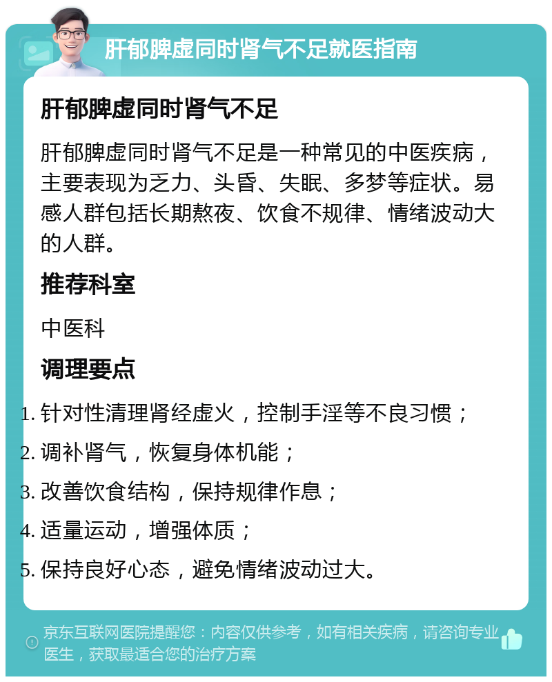 肝郁脾虚同时肾气不足就医指南 肝郁脾虚同时肾气不足 肝郁脾虚同时肾气不足是一种常见的中医疾病，主要表现为乏力、头昏、失眠、多梦等症状。易感人群包括长期熬夜、饮食不规律、情绪波动大的人群。 推荐科室 中医科 调理要点 针对性清理肾经虚火，控制手淫等不良习惯； 调补肾气，恢复身体机能； 改善饮食结构，保持规律作息； 适量运动，增强体质； 保持良好心态，避免情绪波动过大。