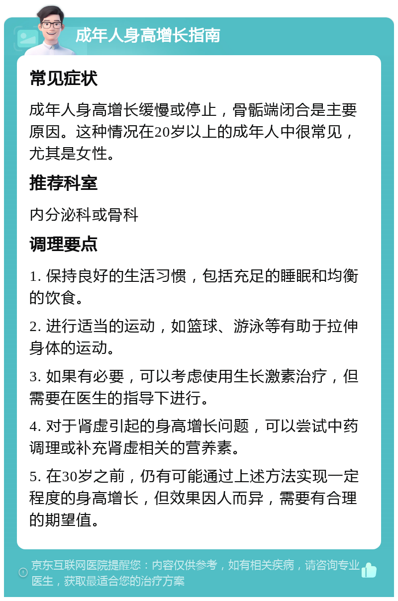 成年人身高增长指南 常见症状 成年人身高增长缓慢或停止，骨骺端闭合是主要原因。这种情况在20岁以上的成年人中很常见，尤其是女性。 推荐科室 内分泌科或骨科 调理要点 1. 保持良好的生活习惯，包括充足的睡眠和均衡的饮食。 2. 进行适当的运动，如篮球、游泳等有助于拉伸身体的运动。 3. 如果有必要，可以考虑使用生长激素治疗，但需要在医生的指导下进行。 4. 对于肾虚引起的身高增长问题，可以尝试中药调理或补充肾虚相关的营养素。 5. 在30岁之前，仍有可能通过上述方法实现一定程度的身高增长，但效果因人而异，需要有合理的期望值。