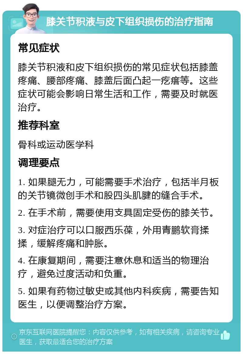 膝关节积液与皮下组织损伤的治疗指南 常见症状 膝关节积液和皮下组织损伤的常见症状包括膝盖疼痛、腰部疼痛、膝盖后面凸起一疙瘩等。这些症状可能会影响日常生活和工作，需要及时就医治疗。 推荐科室 骨科或运动医学科 调理要点 1. 如果腿无力，可能需要手术治疗，包括半月板的关节镜微创手术和股四头肌腱的缝合手术。 2. 在手术前，需要使用支具固定受伤的膝关节。 3. 对症治疗可以口服西乐葆，外用青鹏软膏揉揉，缓解疼痛和肿胀。 4. 在康复期间，需要注意休息和适当的物理治疗，避免过度活动和负重。 5. 如果有药物过敏史或其他内科疾病，需要告知医生，以便调整治疗方案。