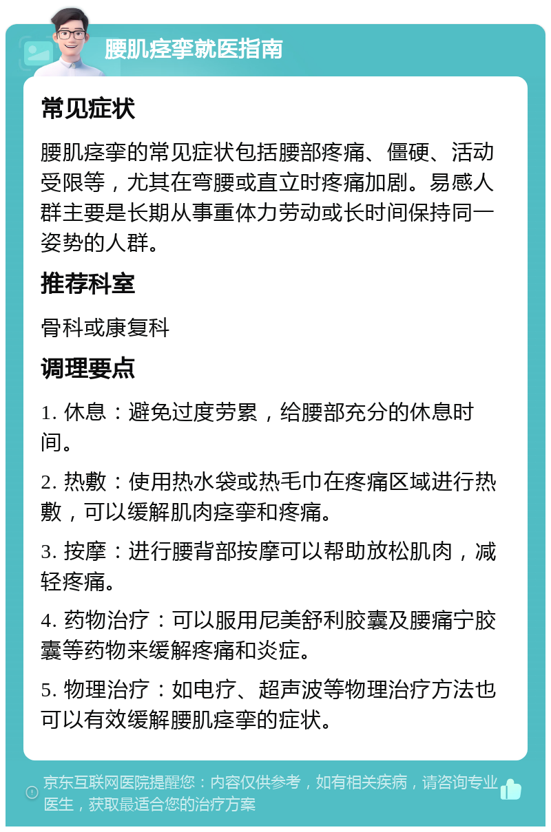 腰肌痉挛就医指南 常见症状 腰肌痉挛的常见症状包括腰部疼痛、僵硬、活动受限等，尤其在弯腰或直立时疼痛加剧。易感人群主要是长期从事重体力劳动或长时间保持同一姿势的人群。 推荐科室 骨科或康复科 调理要点 1. 休息：避免过度劳累，给腰部充分的休息时间。 2. 热敷：使用热水袋或热毛巾在疼痛区域进行热敷，可以缓解肌肉痉挛和疼痛。 3. 按摩：进行腰背部按摩可以帮助放松肌肉，减轻疼痛。 4. 药物治疗：可以服用尼美舒利胶囊及腰痛宁胶囊等药物来缓解疼痛和炎症。 5. 物理治疗：如电疗、超声波等物理治疗方法也可以有效缓解腰肌痉挛的症状。