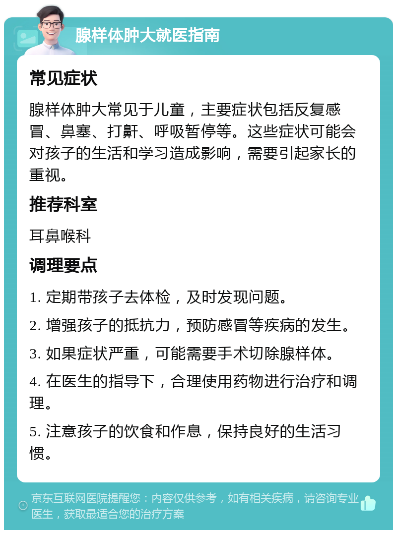 腺样体肿大就医指南 常见症状 腺样体肿大常见于儿童，主要症状包括反复感冒、鼻塞、打鼾、呼吸暂停等。这些症状可能会对孩子的生活和学习造成影响，需要引起家长的重视。 推荐科室 耳鼻喉科 调理要点 1. 定期带孩子去体检，及时发现问题。 2. 增强孩子的抵抗力，预防感冒等疾病的发生。 3. 如果症状严重，可能需要手术切除腺样体。 4. 在医生的指导下，合理使用药物进行治疗和调理。 5. 注意孩子的饮食和作息，保持良好的生活习惯。