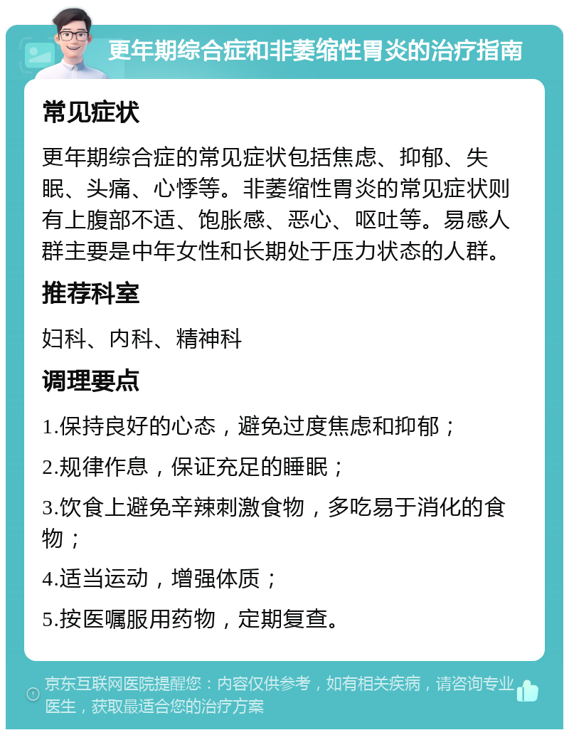 更年期综合症和非萎缩性胃炎的治疗指南 常见症状 更年期综合症的常见症状包括焦虑、抑郁、失眠、头痛、心悸等。非萎缩性胃炎的常见症状则有上腹部不适、饱胀感、恶心、呕吐等。易感人群主要是中年女性和长期处于压力状态的人群。 推荐科室 妇科、内科、精神科 调理要点 1.保持良好的心态，避免过度焦虑和抑郁； 2.规律作息，保证充足的睡眠； 3.饮食上避免辛辣刺激食物，多吃易于消化的食物； 4.适当运动，增强体质； 5.按医嘱服用药物，定期复查。