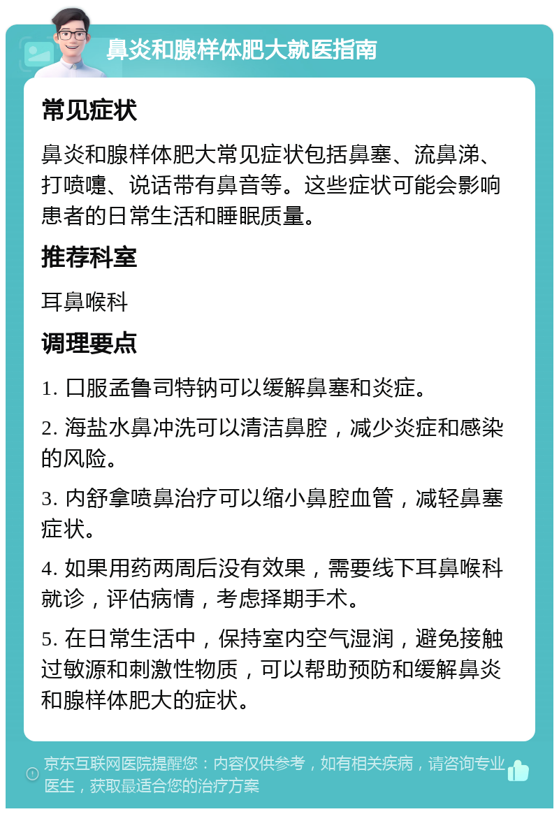 鼻炎和腺样体肥大就医指南 常见症状 鼻炎和腺样体肥大常见症状包括鼻塞、流鼻涕、打喷嚏、说话带有鼻音等。这些症状可能会影响患者的日常生活和睡眠质量。 推荐科室 耳鼻喉科 调理要点 1. 口服孟鲁司特钠可以缓解鼻塞和炎症。 2. 海盐水鼻冲洗可以清洁鼻腔，减少炎症和感染的风险。 3. 内舒拿喷鼻治疗可以缩小鼻腔血管，减轻鼻塞症状。 4. 如果用药两周后没有效果，需要线下耳鼻喉科就诊，评估病情，考虑择期手术。 5. 在日常生活中，保持室内空气湿润，避免接触过敏源和刺激性物质，可以帮助预防和缓解鼻炎和腺样体肥大的症状。