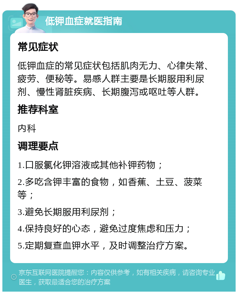 低钾血症就医指南 常见症状 低钾血症的常见症状包括肌肉无力、心律失常、疲劳、便秘等。易感人群主要是长期服用利尿剂、慢性肾脏疾病、长期腹泻或呕吐等人群。 推荐科室 内科 调理要点 1.口服氯化钾溶液或其他补钾药物； 2.多吃含钾丰富的食物，如香蕉、土豆、菠菜等； 3.避免长期服用利尿剂； 4.保持良好的心态，避免过度焦虑和压力； 5.定期复查血钾水平，及时调整治疗方案。