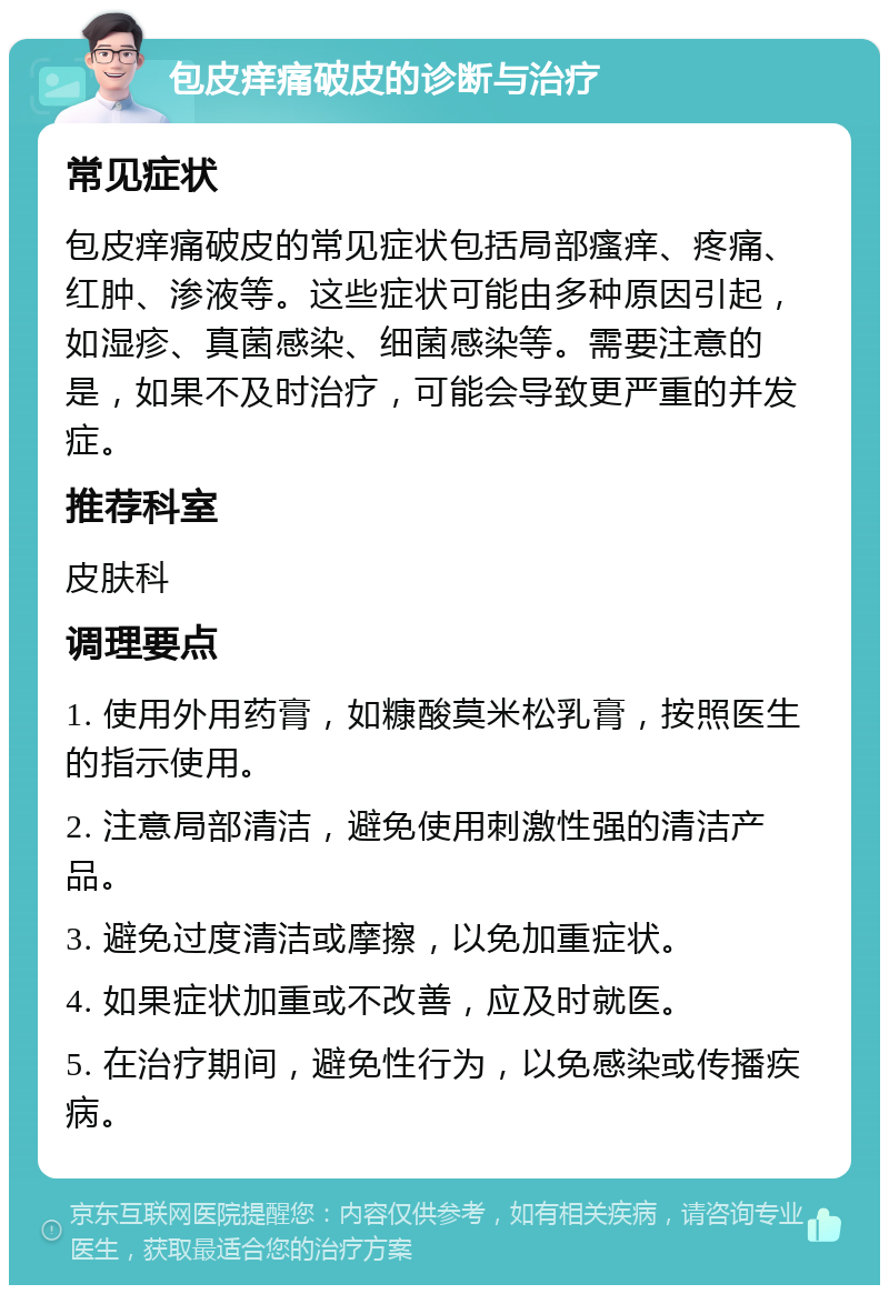 包皮痒痛破皮的诊断与治疗 常见症状 包皮痒痛破皮的常见症状包括局部瘙痒、疼痛、红肿、渗液等。这些症状可能由多种原因引起，如湿疹、真菌感染、细菌感染等。需要注意的是，如果不及时治疗，可能会导致更严重的并发症。 推荐科室 皮肤科 调理要点 1. 使用外用药膏，如糠酸莫米松乳膏，按照医生的指示使用。 2. 注意局部清洁，避免使用刺激性强的清洁产品。 3. 避免过度清洁或摩擦，以免加重症状。 4. 如果症状加重或不改善，应及时就医。 5. 在治疗期间，避免性行为，以免感染或传播疾病。