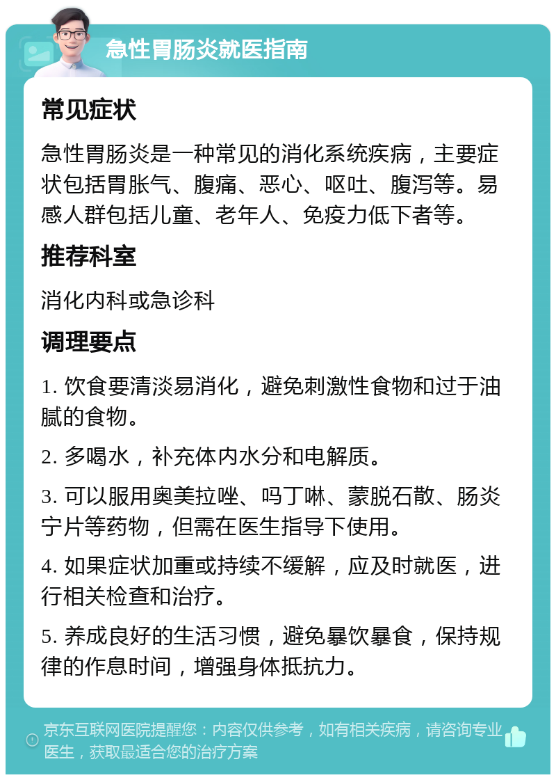 急性胃肠炎就医指南 常见症状 急性胃肠炎是一种常见的消化系统疾病，主要症状包括胃胀气、腹痛、恶心、呕吐、腹泻等。易感人群包括儿童、老年人、免疫力低下者等。 推荐科室 消化内科或急诊科 调理要点 1. 饮食要清淡易消化，避免刺激性食物和过于油腻的食物。 2. 多喝水，补充体内水分和电解质。 3. 可以服用奥美拉唑、吗丁啉、蒙脱石散、肠炎宁片等药物，但需在医生指导下使用。 4. 如果症状加重或持续不缓解，应及时就医，进行相关检查和治疗。 5. 养成良好的生活习惯，避免暴饮暴食，保持规律的作息时间，增强身体抵抗力。