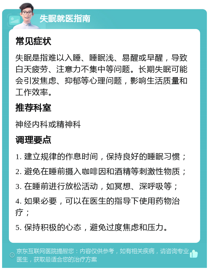 失眠就医指南 常见症状 失眠是指难以入睡、睡眠浅、易醒或早醒，导致白天疲劳、注意力不集中等问题。长期失眠可能会引发焦虑、抑郁等心理问题，影响生活质量和工作效率。 推荐科室 神经内科或精神科 调理要点 1. 建立规律的作息时间，保持良好的睡眠习惯； 2. 避免在睡前摄入咖啡因和酒精等刺激性物质； 3. 在睡前进行放松活动，如冥想、深呼吸等； 4. 如果必要，可以在医生的指导下使用药物治疗； 5. 保持积极的心态，避免过度焦虑和压力。