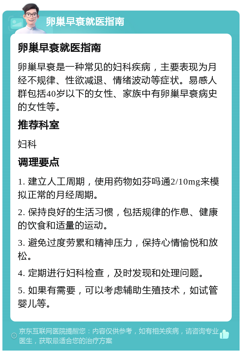 卵巢早衰就医指南 卵巢早衰就医指南 卵巢早衰是一种常见的妇科疾病，主要表现为月经不规律、性欲减退、情绪波动等症状。易感人群包括40岁以下的女性、家族中有卵巢早衰病史的女性等。 推荐科室 妇科 调理要点 1. 建立人工周期，使用药物如芬吗通2/10mg来模拟正常的月经周期。 2. 保持良好的生活习惯，包括规律的作息、健康的饮食和适量的运动。 3. 避免过度劳累和精神压力，保持心情愉悦和放松。 4. 定期进行妇科检查，及时发现和处理问题。 5. 如果有需要，可以考虑辅助生殖技术，如试管婴儿等。