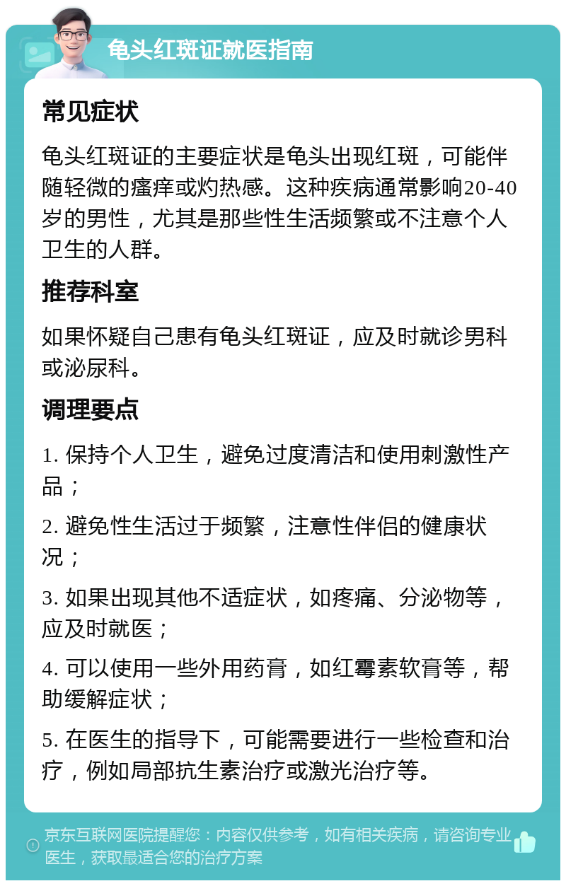 龟头红斑证就医指南 常见症状 龟头红斑证的主要症状是龟头出现红斑，可能伴随轻微的瘙痒或灼热感。这种疾病通常影响20-40岁的男性，尤其是那些性生活频繁或不注意个人卫生的人群。 推荐科室 如果怀疑自己患有龟头红斑证，应及时就诊男科或泌尿科。 调理要点 1. 保持个人卫生，避免过度清洁和使用刺激性产品； 2. 避免性生活过于频繁，注意性伴侣的健康状况； 3. 如果出现其他不适症状，如疼痛、分泌物等，应及时就医； 4. 可以使用一些外用药膏，如红霉素软膏等，帮助缓解症状； 5. 在医生的指导下，可能需要进行一些检查和治疗，例如局部抗生素治疗或激光治疗等。