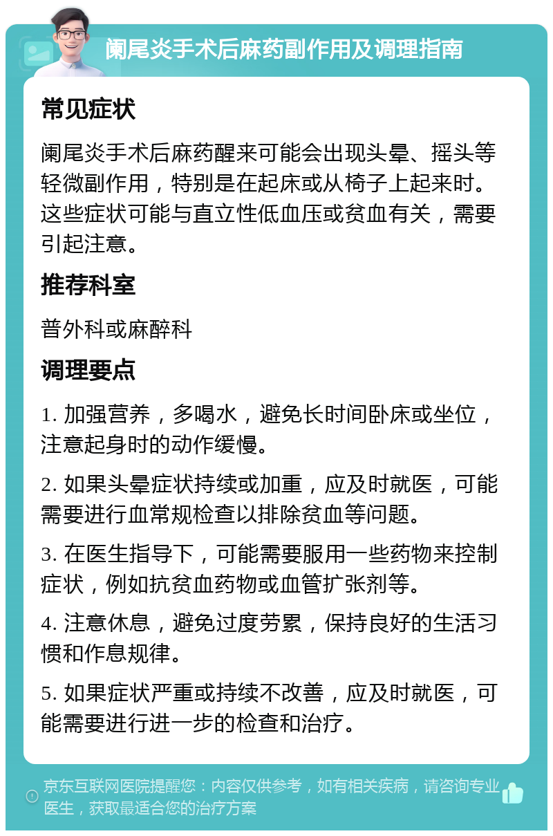 阑尾炎手术后麻药副作用及调理指南 常见症状 阑尾炎手术后麻药醒来可能会出现头晕、摇头等轻微副作用，特别是在起床或从椅子上起来时。这些症状可能与直立性低血压或贫血有关，需要引起注意。 推荐科室 普外科或麻醉科 调理要点 1. 加强营养，多喝水，避免长时间卧床或坐位，注意起身时的动作缓慢。 2. 如果头晕症状持续或加重，应及时就医，可能需要进行血常规检查以排除贫血等问题。 3. 在医生指导下，可能需要服用一些药物来控制症状，例如抗贫血药物或血管扩张剂等。 4. 注意休息，避免过度劳累，保持良好的生活习惯和作息规律。 5. 如果症状严重或持续不改善，应及时就医，可能需要进行进一步的检查和治疗。