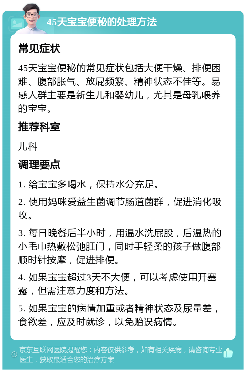 45天宝宝便秘的处理方法 常见症状 45天宝宝便秘的常见症状包括大便干燥、排便困难、腹部胀气、放屁频繁、精神状态不佳等。易感人群主要是新生儿和婴幼儿，尤其是母乳喂养的宝宝。 推荐科室 儿科 调理要点 1. 给宝宝多喝水，保持水分充足。 2. 使用妈咪爱益生菌调节肠道菌群，促进消化吸收。 3. 每日晚餐后半小时，用温水洗屁股，后温热的小毛巾热敷松弛肛门，同时手轻柔的孩子做腹部顺时针按摩，促进排便。 4. 如果宝宝超过3天不大便，可以考虑使用开塞露，但需注意力度和方法。 5. 如果宝宝的病情加重或者精神状态及尿量差，食欲差，应及时就诊，以免贻误病情。