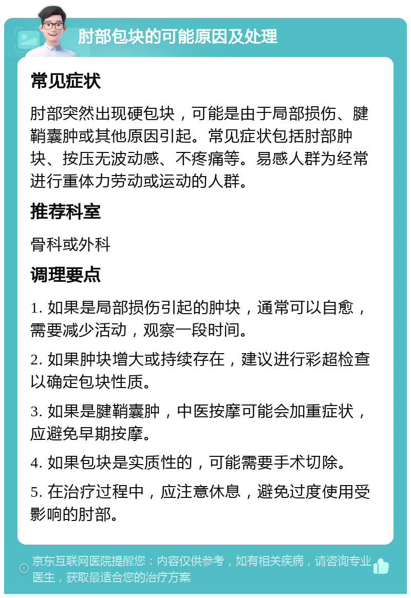 肘部包块的可能原因及处理 常见症状 肘部突然出现硬包块，可能是由于局部损伤、腱鞘囊肿或其他原因引起。常见症状包括肘部肿块、按压无波动感、不疼痛等。易感人群为经常进行重体力劳动或运动的人群。 推荐科室 骨科或外科 调理要点 1. 如果是局部损伤引起的肿块，通常可以自愈，需要减少活动，观察一段时间。 2. 如果肿块增大或持续存在，建议进行彩超检查以确定包块性质。 3. 如果是腱鞘囊肿，中医按摩可能会加重症状，应避免早期按摩。 4. 如果包块是实质性的，可能需要手术切除。 5. 在治疗过程中，应注意休息，避免过度使用受影响的肘部。