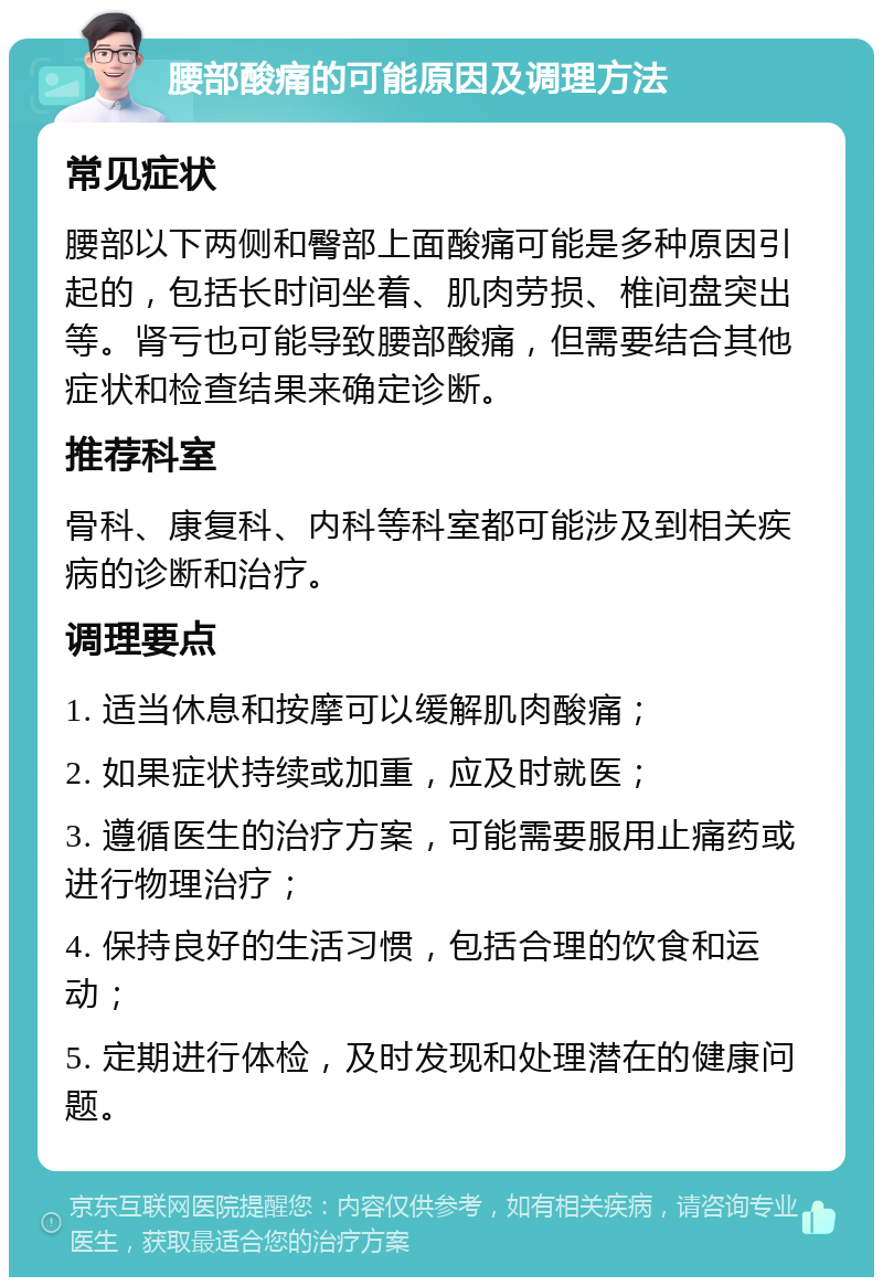 腰部酸痛的可能原因及调理方法 常见症状 腰部以下两侧和臀部上面酸痛可能是多种原因引起的，包括长时间坐着、肌肉劳损、椎间盘突出等。肾亏也可能导致腰部酸痛，但需要结合其他症状和检查结果来确定诊断。 推荐科室 骨科、康复科、内科等科室都可能涉及到相关疾病的诊断和治疗。 调理要点 1. 适当休息和按摩可以缓解肌肉酸痛； 2. 如果症状持续或加重，应及时就医； 3. 遵循医生的治疗方案，可能需要服用止痛药或进行物理治疗； 4. 保持良好的生活习惯，包括合理的饮食和运动； 5. 定期进行体检，及时发现和处理潜在的健康问题。