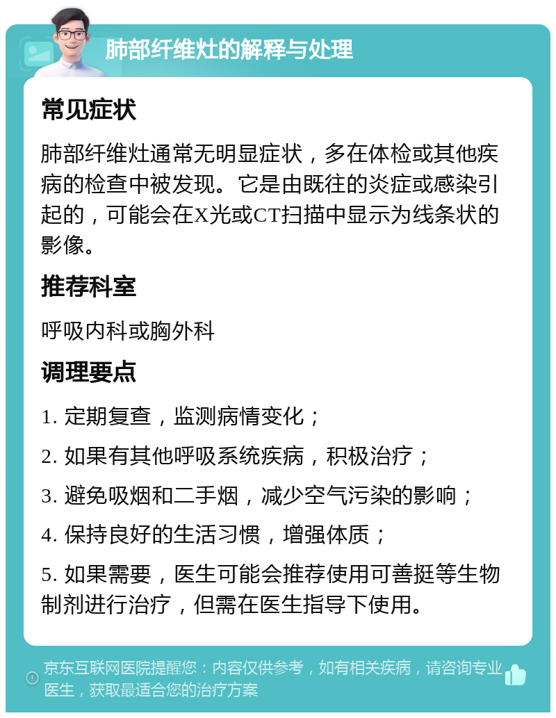 肺部纤维灶的解释与处理 常见症状 肺部纤维灶通常无明显症状，多在体检或其他疾病的检查中被发现。它是由既往的炎症或感染引起的，可能会在X光或CT扫描中显示为线条状的影像。 推荐科室 呼吸内科或胸外科 调理要点 1. 定期复查，监测病情变化； 2. 如果有其他呼吸系统疾病，积极治疗； 3. 避免吸烟和二手烟，减少空气污染的影响； 4. 保持良好的生活习惯，增强体质； 5. 如果需要，医生可能会推荐使用可善挺等生物制剂进行治疗，但需在医生指导下使用。