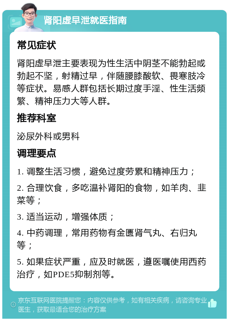 肾阳虚早泄就医指南 常见症状 肾阳虚早泄主要表现为性生活中阴茎不能勃起或勃起不坚，射精过早，伴随腰膝酸软、畏寒肢冷等症状。易感人群包括长期过度手淫、性生活频繁、精神压力大等人群。 推荐科室 泌尿外科或男科 调理要点 1. 调整生活习惯，避免过度劳累和精神压力； 2. 合理饮食，多吃温补肾阳的食物，如羊肉、韭菜等； 3. 适当运动，增强体质； 4. 中药调理，常用药物有金匮肾气丸、右归丸等； 5. 如果症状严重，应及时就医，遵医嘱使用西药治疗，如PDE5抑制剂等。