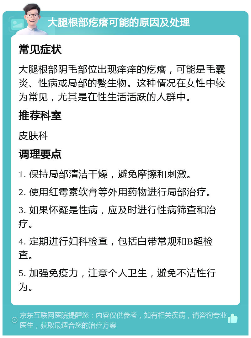 大腿根部疙瘩可能的原因及处理 常见症状 大腿根部阴毛部位出现痒痒的疙瘩，可能是毛囊炎、性病或局部的赘生物。这种情况在女性中较为常见，尤其是在性生活活跃的人群中。 推荐科室 皮肤科 调理要点 1. 保持局部清洁干燥，避免摩擦和刺激。 2. 使用红霉素软膏等外用药物进行局部治疗。 3. 如果怀疑是性病，应及时进行性病筛查和治疗。 4. 定期进行妇科检查，包括白带常规和B超检查。 5. 加强免疫力，注意个人卫生，避免不洁性行为。