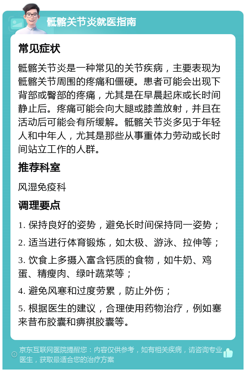 骶髂关节炎就医指南 常见症状 骶髂关节炎是一种常见的关节疾病，主要表现为骶髂关节周围的疼痛和僵硬。患者可能会出现下背部或臀部的疼痛，尤其是在早晨起床或长时间静止后。疼痛可能会向大腿或膝盖放射，并且在活动后可能会有所缓解。骶髂关节炎多见于年轻人和中年人，尤其是那些从事重体力劳动或长时间站立工作的人群。 推荐科室 风湿免疫科 调理要点 1. 保持良好的姿势，避免长时间保持同一姿势； 2. 适当进行体育锻炼，如太极、游泳、拉伸等； 3. 饮食上多摄入富含钙质的食物，如牛奶、鸡蛋、精瘦肉、绿叶蔬菜等； 4. 避免风寒和过度劳累，防止外伤； 5. 根据医生的建议，合理使用药物治疗，例如塞来昔布胶囊和痹祺胶囊等。