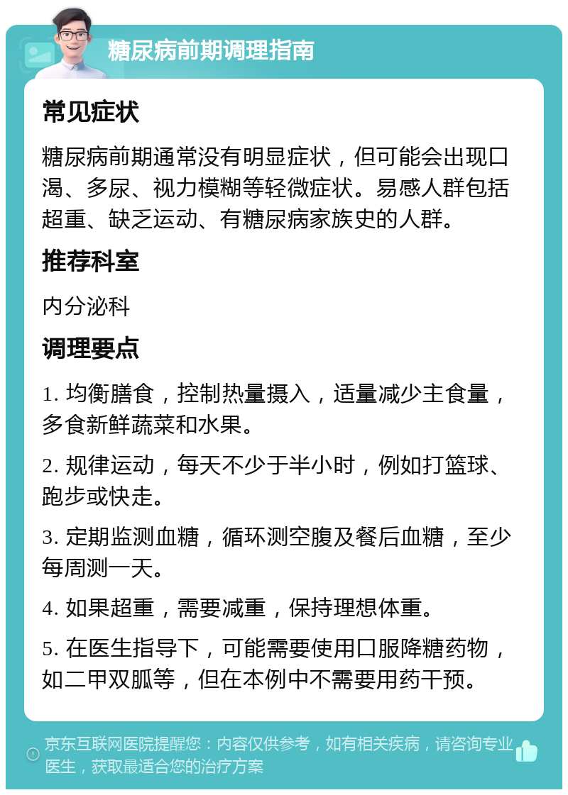 糖尿病前期调理指南 常见症状 糖尿病前期通常没有明显症状，但可能会出现口渴、多尿、视力模糊等轻微症状。易感人群包括超重、缺乏运动、有糖尿病家族史的人群。 推荐科室 内分泌科 调理要点 1. 均衡膳食，控制热量摄入，适量减少主食量，多食新鲜蔬菜和水果。 2. 规律运动，每天不少于半小时，例如打篮球、跑步或快走。 3. 定期监测血糖，循环测空腹及餐后血糖，至少每周测一天。 4. 如果超重，需要减重，保持理想体重。 5. 在医生指导下，可能需要使用口服降糖药物，如二甲双胍等，但在本例中不需要用药干预。