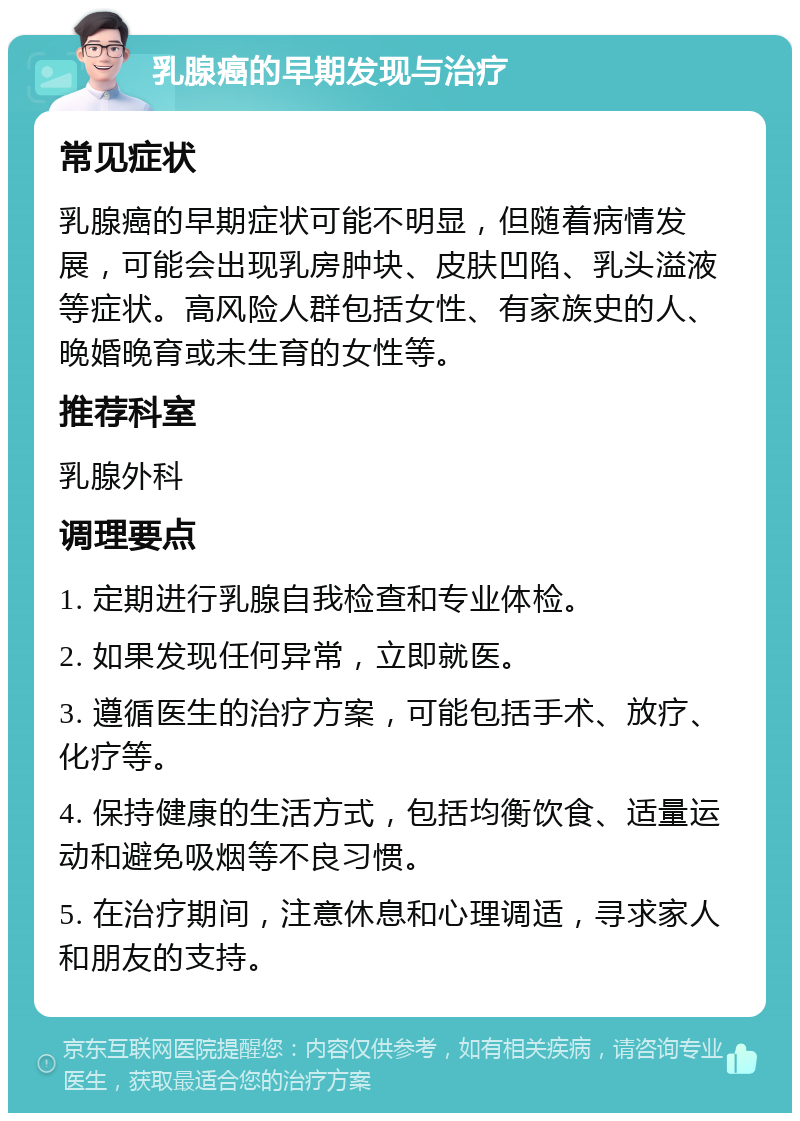 乳腺癌的早期发现与治疗 常见症状 乳腺癌的早期症状可能不明显，但随着病情发展，可能会出现乳房肿块、皮肤凹陷、乳头溢液等症状。高风险人群包括女性、有家族史的人、晚婚晚育或未生育的女性等。 推荐科室 乳腺外科 调理要点 1. 定期进行乳腺自我检查和专业体检。 2. 如果发现任何异常，立即就医。 3. 遵循医生的治疗方案，可能包括手术、放疗、化疗等。 4. 保持健康的生活方式，包括均衡饮食、适量运动和避免吸烟等不良习惯。 5. 在治疗期间，注意休息和心理调适，寻求家人和朋友的支持。