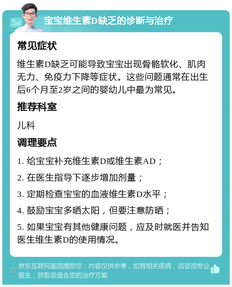 宝宝维生素D缺乏的诊断与治疗 常见症状 维生素D缺乏可能导致宝宝出现骨骼软化、肌肉无力、免疫力下降等症状。这些问题通常在出生后6个月至2岁之间的婴幼儿中最为常见。 推荐科室 儿科 调理要点 1. 给宝宝补充维生素D或维生素AD； 2. 在医生指导下逐步增加剂量； 3. 定期检查宝宝的血液维生素D水平； 4. 鼓励宝宝多晒太阳，但要注意防晒； 5. 如果宝宝有其他健康问题，应及时就医并告知医生维生素D的使用情况。