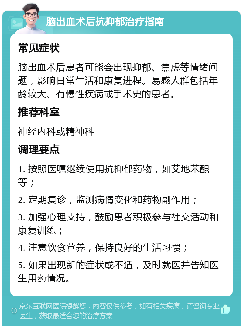 脑出血术后抗抑郁治疗指南 常见症状 脑出血术后患者可能会出现抑郁、焦虑等情绪问题，影响日常生活和康复进程。易感人群包括年龄较大、有慢性疾病或手术史的患者。 推荐科室 神经内科或精神科 调理要点 1. 按照医嘱继续使用抗抑郁药物，如艾地苯醌等； 2. 定期复诊，监测病情变化和药物副作用； 3. 加强心理支持，鼓励患者积极参与社交活动和康复训练； 4. 注意饮食营养，保持良好的生活习惯； 5. 如果出现新的症状或不适，及时就医并告知医生用药情况。