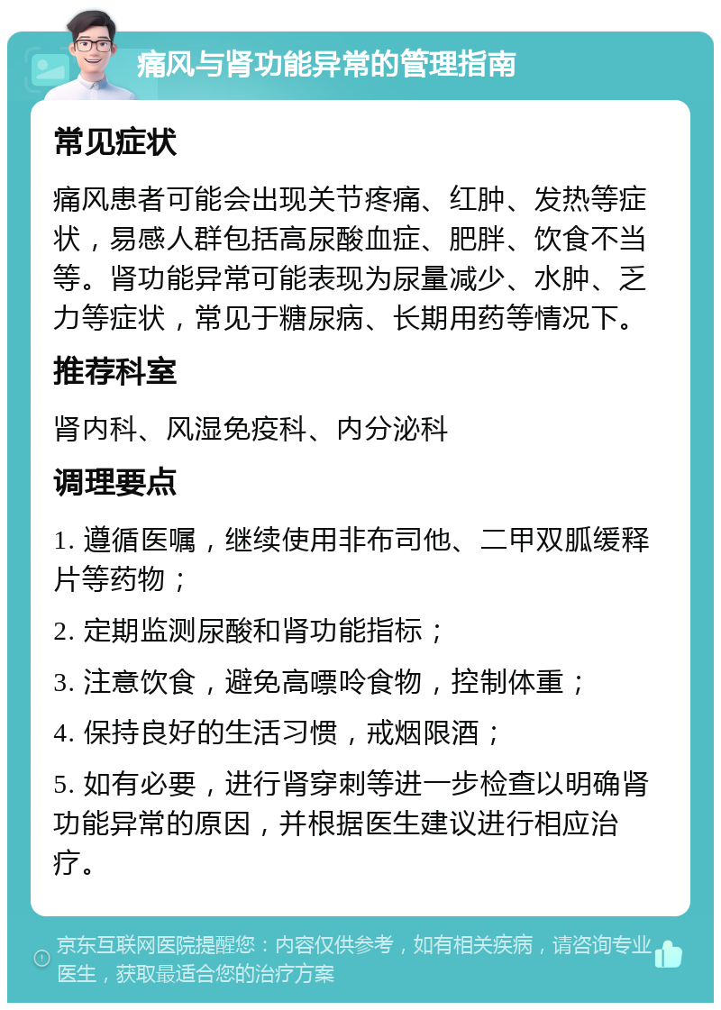 痛风与肾功能异常的管理指南 常见症状 痛风患者可能会出现关节疼痛、红肿、发热等症状，易感人群包括高尿酸血症、肥胖、饮食不当等。肾功能异常可能表现为尿量减少、水肿、乏力等症状，常见于糖尿病、长期用药等情况下。 推荐科室 肾内科、风湿免疫科、内分泌科 调理要点 1. 遵循医嘱，继续使用非布司他、二甲双胍缓释片等药物； 2. 定期监测尿酸和肾功能指标； 3. 注意饮食，避免高嘌呤食物，控制体重； 4. 保持良好的生活习惯，戒烟限酒； 5. 如有必要，进行肾穿刺等进一步检查以明确肾功能异常的原因，并根据医生建议进行相应治疗。