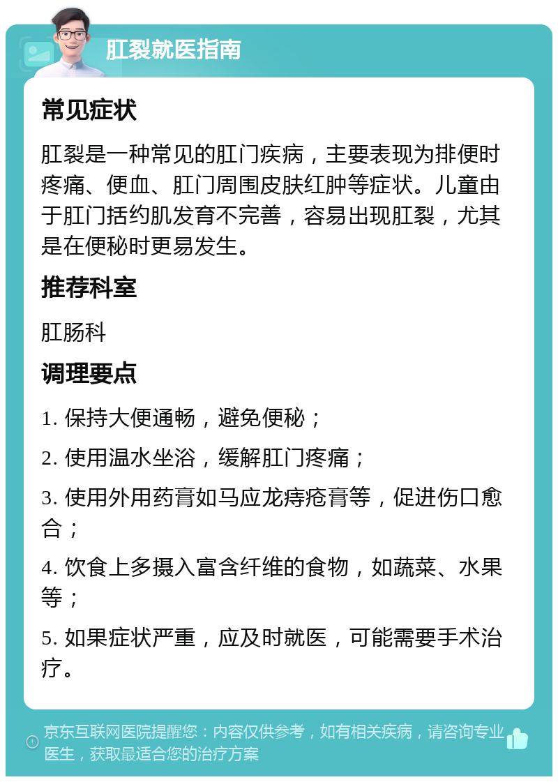 肛裂就医指南 常见症状 肛裂是一种常见的肛门疾病，主要表现为排便时疼痛、便血、肛门周围皮肤红肿等症状。儿童由于肛门括约肌发育不完善，容易出现肛裂，尤其是在便秘时更易发生。 推荐科室 肛肠科 调理要点 1. 保持大便通畅，避免便秘； 2. 使用温水坐浴，缓解肛门疼痛； 3. 使用外用药膏如马应龙痔疮膏等，促进伤口愈合； 4. 饮食上多摄入富含纤维的食物，如蔬菜、水果等； 5. 如果症状严重，应及时就医，可能需要手术治疗。