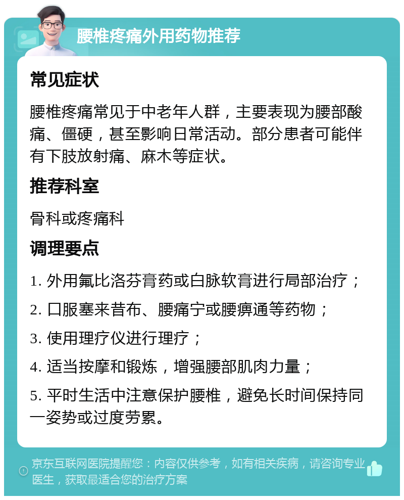 腰椎疼痛外用药物推荐 常见症状 腰椎疼痛常见于中老年人群，主要表现为腰部酸痛、僵硬，甚至影响日常活动。部分患者可能伴有下肢放射痛、麻木等症状。 推荐科室 骨科或疼痛科 调理要点 1. 外用氟比洛芬膏药或白脉软膏进行局部治疗； 2. 口服塞来昔布、腰痛宁或腰痹通等药物； 3. 使用理疗仪进行理疗； 4. 适当按摩和锻炼，增强腰部肌肉力量； 5. 平时生活中注意保护腰椎，避免长时间保持同一姿势或过度劳累。