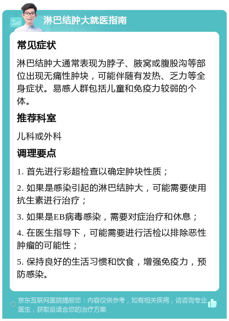 淋巴结肿大就医指南 常见症状 淋巴结肿大通常表现为脖子、腋窝或腹股沟等部位出现无痛性肿块，可能伴随有发热、乏力等全身症状。易感人群包括儿童和免疫力较弱的个体。 推荐科室 儿科或外科 调理要点 1. 首先进行彩超检查以确定肿块性质； 2. 如果是感染引起的淋巴结肿大，可能需要使用抗生素进行治疗； 3. 如果是EB病毒感染，需要对症治疗和休息； 4. 在医生指导下，可能需要进行活检以排除恶性肿瘤的可能性； 5. 保持良好的生活习惯和饮食，增强免疫力，预防感染。