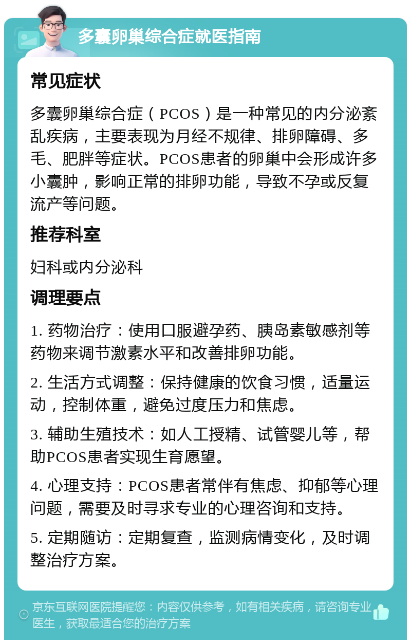 多囊卵巢综合症就医指南 常见症状 多囊卵巢综合症（PCOS）是一种常见的内分泌紊乱疾病，主要表现为月经不规律、排卵障碍、多毛、肥胖等症状。PCOS患者的卵巢中会形成许多小囊肿，影响正常的排卵功能，导致不孕或反复流产等问题。 推荐科室 妇科或内分泌科 调理要点 1. 药物治疗：使用口服避孕药、胰岛素敏感剂等药物来调节激素水平和改善排卵功能。 2. 生活方式调整：保持健康的饮食习惯，适量运动，控制体重，避免过度压力和焦虑。 3. 辅助生殖技术：如人工授精、试管婴儿等，帮助PCOS患者实现生育愿望。 4. 心理支持：PCOS患者常伴有焦虑、抑郁等心理问题，需要及时寻求专业的心理咨询和支持。 5. 定期随访：定期复查，监测病情变化，及时调整治疗方案。