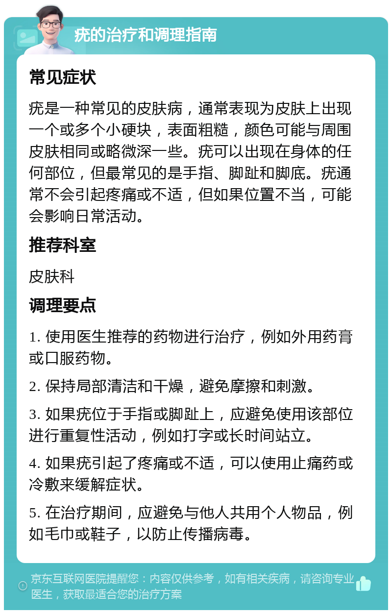 疣的治疗和调理指南 常见症状 疣是一种常见的皮肤病，通常表现为皮肤上出现一个或多个小硬块，表面粗糙，颜色可能与周围皮肤相同或略微深一些。疣可以出现在身体的任何部位，但最常见的是手指、脚趾和脚底。疣通常不会引起疼痛或不适，但如果位置不当，可能会影响日常活动。 推荐科室 皮肤科 调理要点 1. 使用医生推荐的药物进行治疗，例如外用药膏或口服药物。 2. 保持局部清洁和干燥，避免摩擦和刺激。 3. 如果疣位于手指或脚趾上，应避免使用该部位进行重复性活动，例如打字或长时间站立。 4. 如果疣引起了疼痛或不适，可以使用止痛药或冷敷来缓解症状。 5. 在治疗期间，应避免与他人共用个人物品，例如毛巾或鞋子，以防止传播病毒。