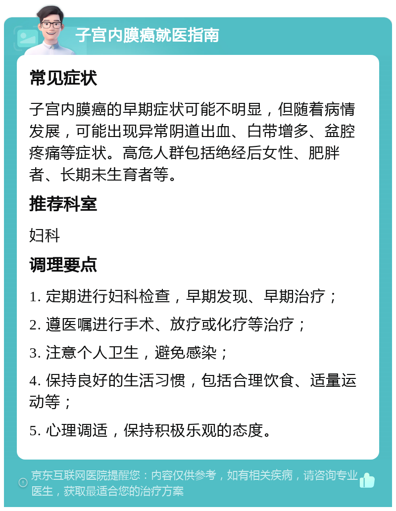 子宫内膜癌就医指南 常见症状 子宫内膜癌的早期症状可能不明显，但随着病情发展，可能出现异常阴道出血、白带增多、盆腔疼痛等症状。高危人群包括绝经后女性、肥胖者、长期未生育者等。 推荐科室 妇科 调理要点 1. 定期进行妇科检查，早期发现、早期治疗； 2. 遵医嘱进行手术、放疗或化疗等治疗； 3. 注意个人卫生，避免感染； 4. 保持良好的生活习惯，包括合理饮食、适量运动等； 5. 心理调适，保持积极乐观的态度。