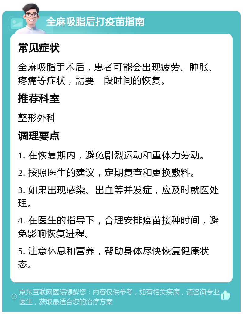 全麻吸脂后打疫苗指南 常见症状 全麻吸脂手术后，患者可能会出现疲劳、肿胀、疼痛等症状，需要一段时间的恢复。 推荐科室 整形外科 调理要点 1. 在恢复期内，避免剧烈运动和重体力劳动。 2. 按照医生的建议，定期复查和更换敷料。 3. 如果出现感染、出血等并发症，应及时就医处理。 4. 在医生的指导下，合理安排疫苗接种时间，避免影响恢复进程。 5. 注意休息和营养，帮助身体尽快恢复健康状态。