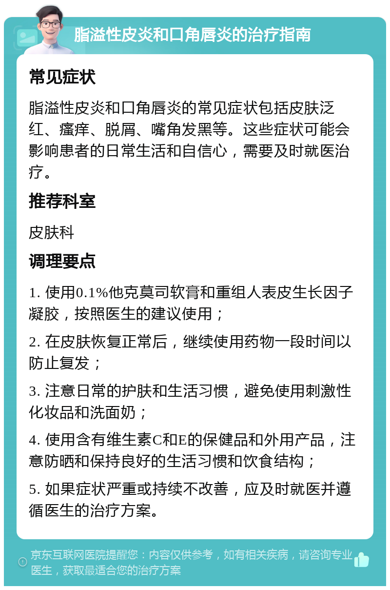 脂溢性皮炎和口角唇炎的治疗指南 常见症状 脂溢性皮炎和口角唇炎的常见症状包括皮肤泛红、瘙痒、脱屑、嘴角发黑等。这些症状可能会影响患者的日常生活和自信心，需要及时就医治疗。 推荐科室 皮肤科 调理要点 1. 使用0.1%他克莫司软膏和重组人表皮生长因子凝胶，按照医生的建议使用； 2. 在皮肤恢复正常后，继续使用药物一段时间以防止复发； 3. 注意日常的护肤和生活习惯，避免使用刺激性化妆品和洗面奶； 4. 使用含有维生素C和E的保健品和外用产品，注意防晒和保持良好的生活习惯和饮食结构； 5. 如果症状严重或持续不改善，应及时就医并遵循医生的治疗方案。