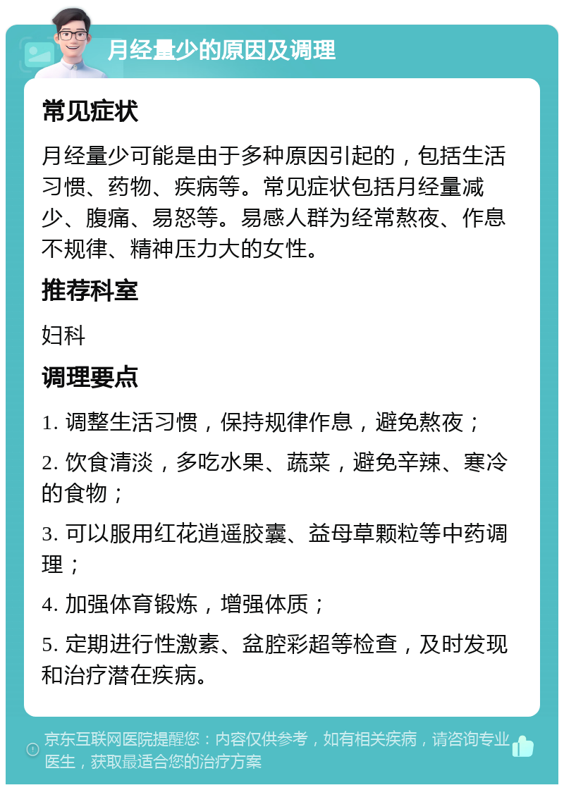 月经量少的原因及调理 常见症状 月经量少可能是由于多种原因引起的，包括生活习惯、药物、疾病等。常见症状包括月经量减少、腹痛、易怒等。易感人群为经常熬夜、作息不规律、精神压力大的女性。 推荐科室 妇科 调理要点 1. 调整生活习惯，保持规律作息，避免熬夜； 2. 饮食清淡，多吃水果、蔬菜，避免辛辣、寒冷的食物； 3. 可以服用红花逍遥胶囊、益母草颗粒等中药调理； 4. 加强体育锻炼，增强体质； 5. 定期进行性激素、盆腔彩超等检查，及时发现和治疗潜在疾病。