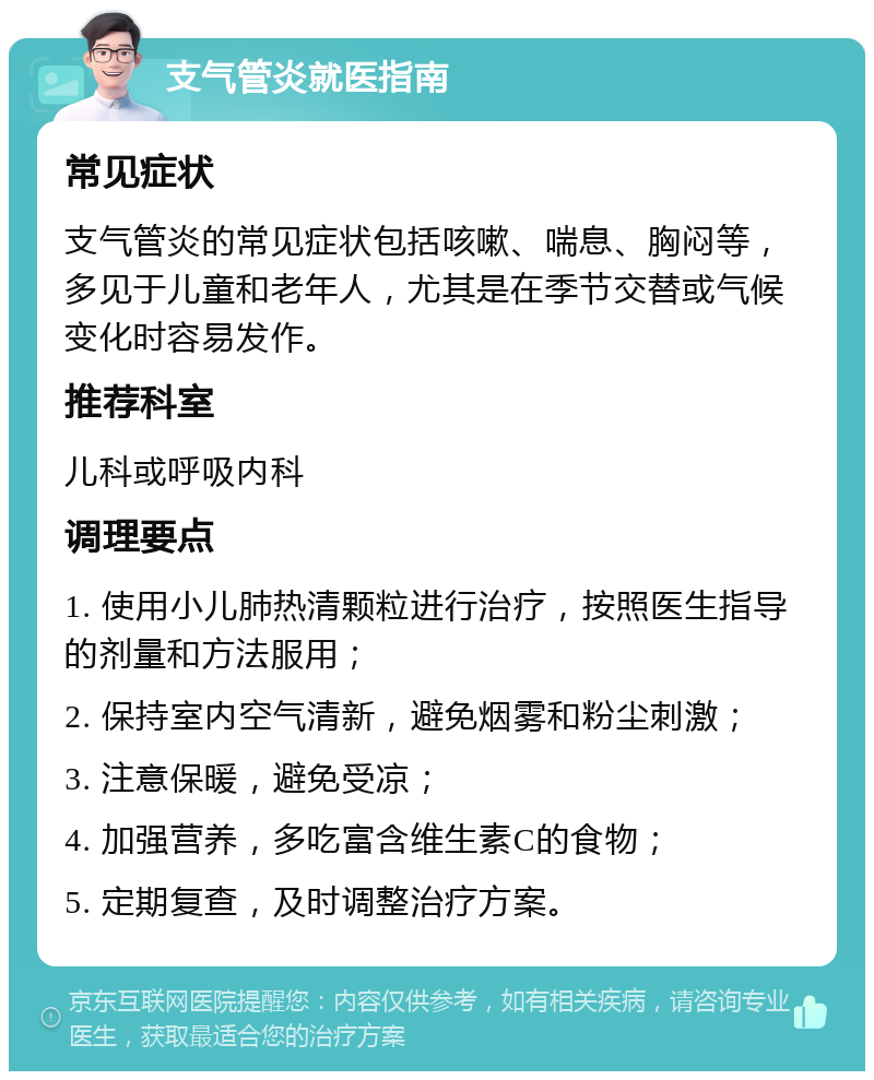 支气管炎就医指南 常见症状 支气管炎的常见症状包括咳嗽、喘息、胸闷等，多见于儿童和老年人，尤其是在季节交替或气候变化时容易发作。 推荐科室 儿科或呼吸内科 调理要点 1. 使用小儿肺热清颗粒进行治疗，按照医生指导的剂量和方法服用； 2. 保持室内空气清新，避免烟雾和粉尘刺激； 3. 注意保暖，避免受凉； 4. 加强营养，多吃富含维生素C的食物； 5. 定期复查，及时调整治疗方案。