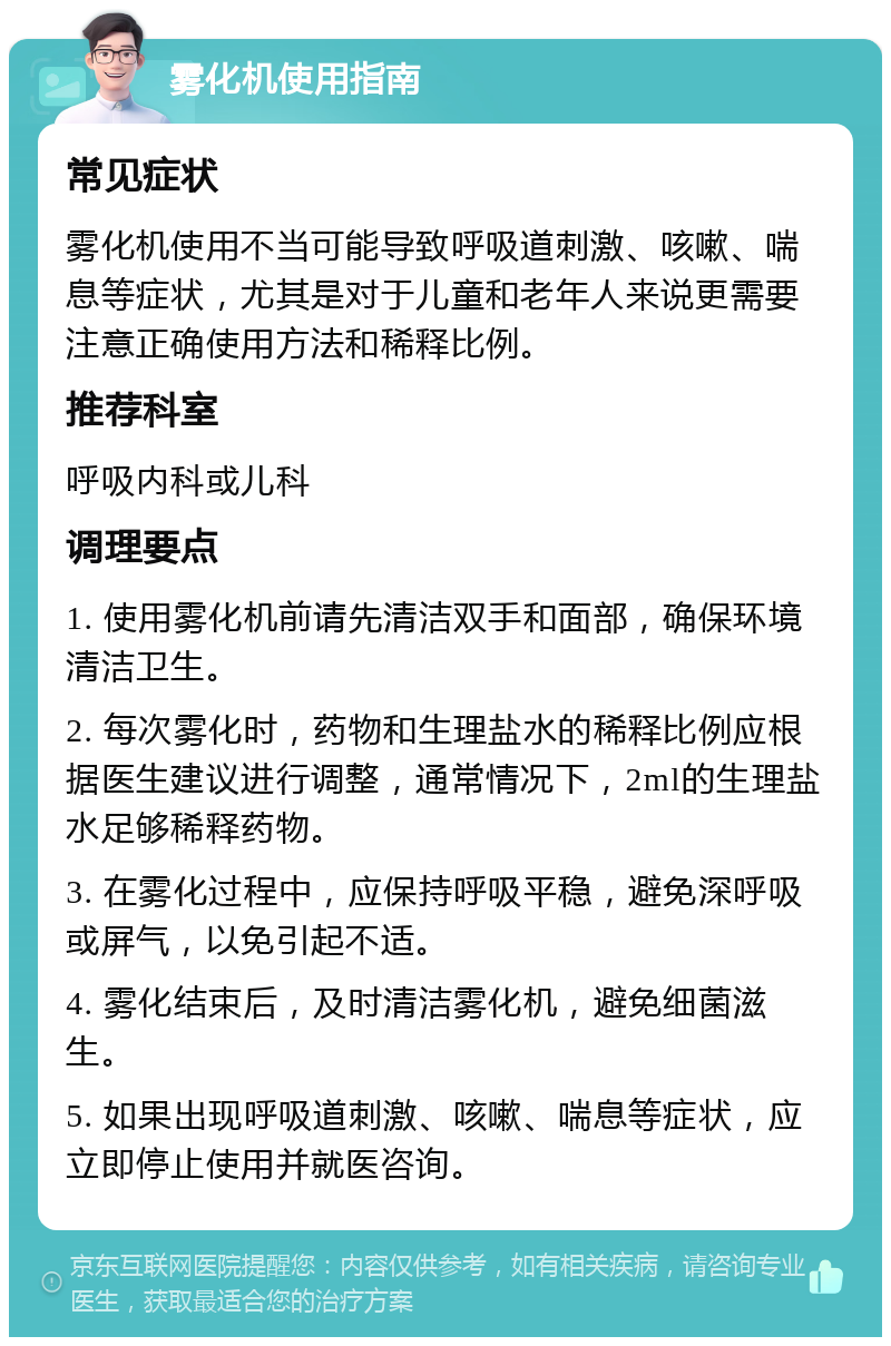 雾化机使用指南 常见症状 雾化机使用不当可能导致呼吸道刺激、咳嗽、喘息等症状，尤其是对于儿童和老年人来说更需要注意正确使用方法和稀释比例。 推荐科室 呼吸内科或儿科 调理要点 1. 使用雾化机前请先清洁双手和面部，确保环境清洁卫生。 2. 每次雾化时，药物和生理盐水的稀释比例应根据医生建议进行调整，通常情况下，2ml的生理盐水足够稀释药物。 3. 在雾化过程中，应保持呼吸平稳，避免深呼吸或屏气，以免引起不适。 4. 雾化结束后，及时清洁雾化机，避免细菌滋生。 5. 如果出现呼吸道刺激、咳嗽、喘息等症状，应立即停止使用并就医咨询。