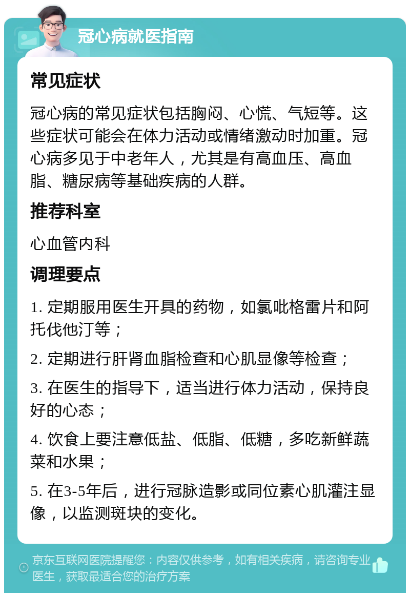 冠心病就医指南 常见症状 冠心病的常见症状包括胸闷、心慌、气短等。这些症状可能会在体力活动或情绪激动时加重。冠心病多见于中老年人，尤其是有高血压、高血脂、糖尿病等基础疾病的人群。 推荐科室 心血管内科 调理要点 1. 定期服用医生开具的药物，如氯吡格雷片和阿托伐他汀等； 2. 定期进行肝肾血脂检查和心肌显像等检查； 3. 在医生的指导下，适当进行体力活动，保持良好的心态； 4. 饮食上要注意低盐、低脂、低糖，多吃新鲜蔬菜和水果； 5. 在3-5年后，进行冠脉造影或同位素心肌灌注显像，以监测斑块的变化。