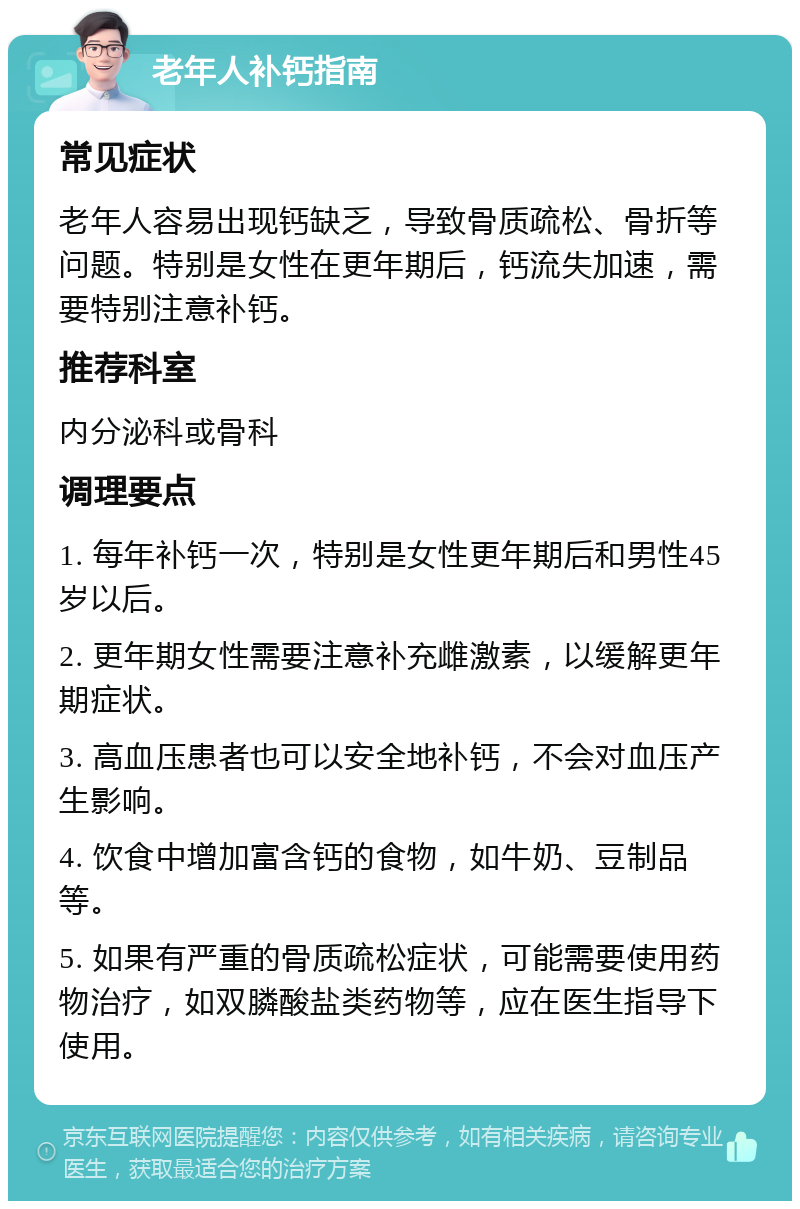 老年人补钙指南 常见症状 老年人容易出现钙缺乏，导致骨质疏松、骨折等问题。特别是女性在更年期后，钙流失加速，需要特别注意补钙。 推荐科室 内分泌科或骨科 调理要点 1. 每年补钙一次，特别是女性更年期后和男性45岁以后。 2. 更年期女性需要注意补充雌激素，以缓解更年期症状。 3. 高血压患者也可以安全地补钙，不会对血压产生影响。 4. 饮食中增加富含钙的食物，如牛奶、豆制品等。 5. 如果有严重的骨质疏松症状，可能需要使用药物治疗，如双膦酸盐类药物等，应在医生指导下使用。