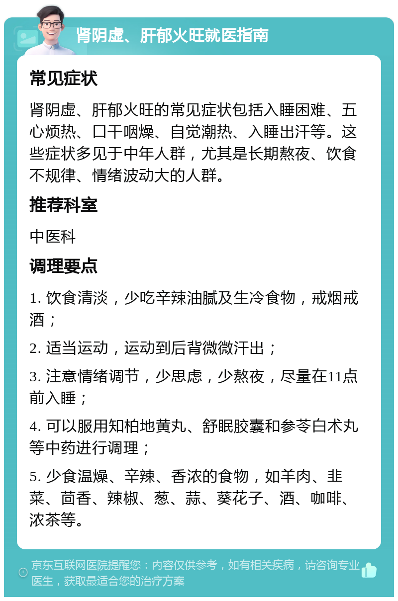 肾阴虚、肝郁火旺就医指南 常见症状 肾阴虚、肝郁火旺的常见症状包括入睡困难、五心烦热、口干咽燥、自觉潮热、入睡出汗等。这些症状多见于中年人群，尤其是长期熬夜、饮食不规律、情绪波动大的人群。 推荐科室 中医科 调理要点 1. 饮食清淡，少吃辛辣油腻及生冷食物，戒烟戒酒； 2. 适当运动，运动到后背微微汗出； 3. 注意情绪调节，少思虑，少熬夜，尽量在11点前入睡； 4. 可以服用知柏地黄丸、舒眠胶囊和参苓白术丸等中药进行调理； 5. 少食温燥、辛辣、香浓的食物，如羊肉、韭菜、茴香、辣椒、葱、蒜、葵花子、酒、咖啡、浓茶等。