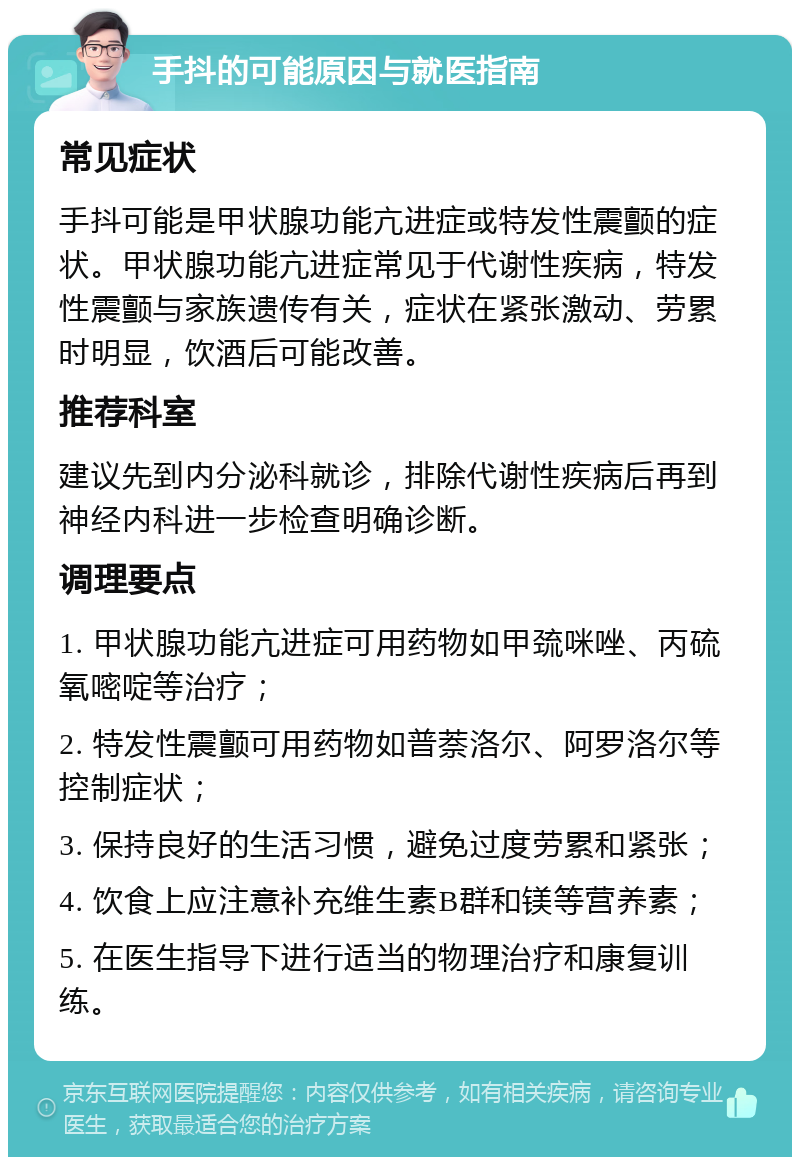 手抖的可能原因与就医指南 常见症状 手抖可能是甲状腺功能亢进症或特发性震颤的症状。甲状腺功能亢进症常见于代谢性疾病，特发性震颤与家族遗传有关，症状在紧张激动、劳累时明显，饮酒后可能改善。 推荐科室 建议先到内分泌科就诊，排除代谢性疾病后再到神经内科进一步检查明确诊断。 调理要点 1. 甲状腺功能亢进症可用药物如甲巯咪唑、丙硫氧嘧啶等治疗； 2. 特发性震颤可用药物如普萘洛尔、阿罗洛尔等控制症状； 3. 保持良好的生活习惯，避免过度劳累和紧张； 4. 饮食上应注意补充维生素B群和镁等营养素； 5. 在医生指导下进行适当的物理治疗和康复训练。