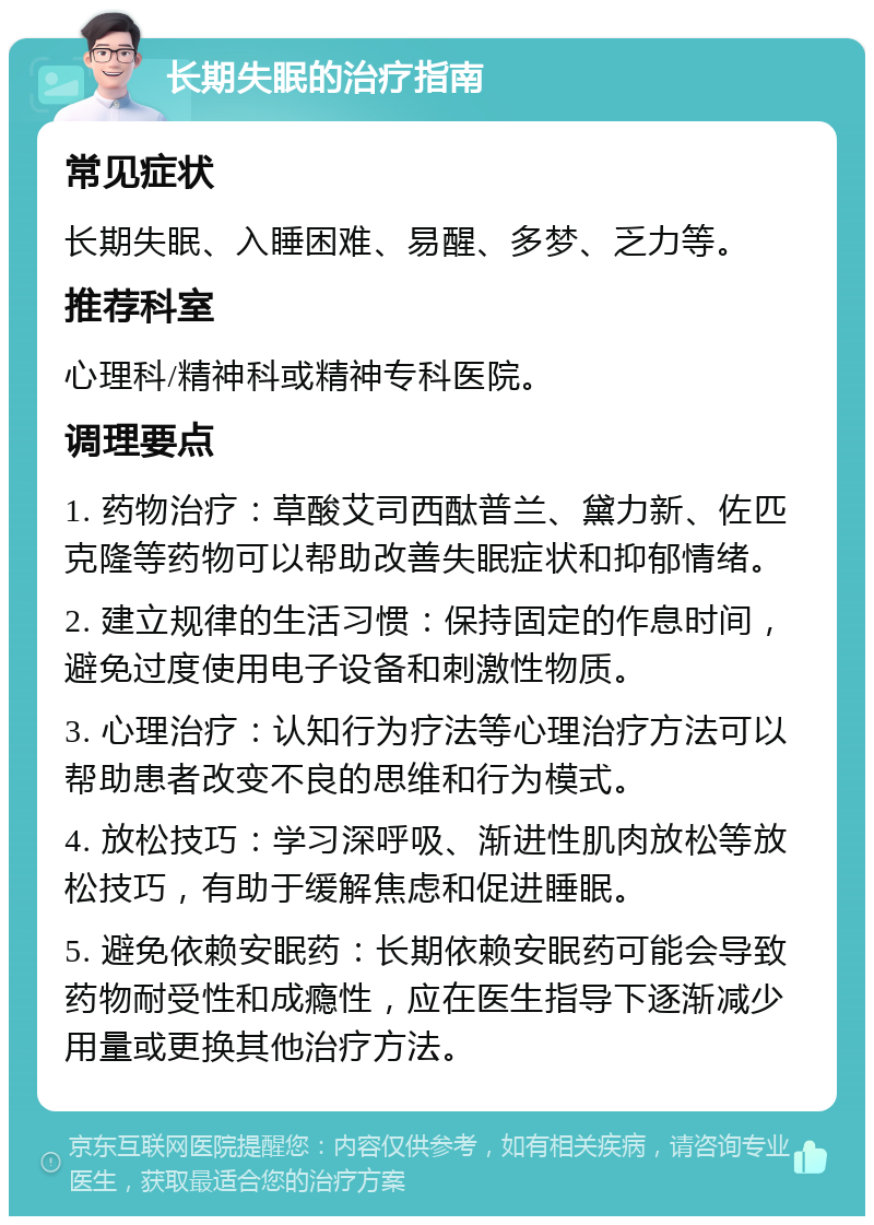 长期失眠的治疗指南 常见症状 长期失眠、入睡困难、易醒、多梦、乏力等。 推荐科室 心理科/精神科或精神专科医院。 调理要点 1. 药物治疗：草酸艾司西酞普兰、黛力新、佐匹克隆等药物可以帮助改善失眠症状和抑郁情绪。 2. 建立规律的生活习惯：保持固定的作息时间，避免过度使用电子设备和刺激性物质。 3. 心理治疗：认知行为疗法等心理治疗方法可以帮助患者改变不良的思维和行为模式。 4. 放松技巧：学习深呼吸、渐进性肌肉放松等放松技巧，有助于缓解焦虑和促进睡眠。 5. 避免依赖安眠药：长期依赖安眠药可能会导致药物耐受性和成瘾性，应在医生指导下逐渐减少用量或更换其他治疗方法。