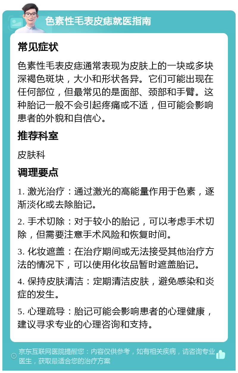 色素性毛表皮痣就医指南 常见症状 色素性毛表皮痣通常表现为皮肤上的一块或多块深褐色斑块，大小和形状各异。它们可能出现在任何部位，但最常见的是面部、颈部和手臂。这种胎记一般不会引起疼痛或不适，但可能会影响患者的外貌和自信心。 推荐科室 皮肤科 调理要点 1. 激光治疗：通过激光的高能量作用于色素，逐渐淡化或去除胎记。 2. 手术切除：对于较小的胎记，可以考虑手术切除，但需要注意手术风险和恢复时间。 3. 化妆遮盖：在治疗期间或无法接受其他治疗方法的情况下，可以使用化妆品暂时遮盖胎记。 4. 保持皮肤清洁：定期清洁皮肤，避免感染和炎症的发生。 5. 心理疏导：胎记可能会影响患者的心理健康，建议寻求专业的心理咨询和支持。