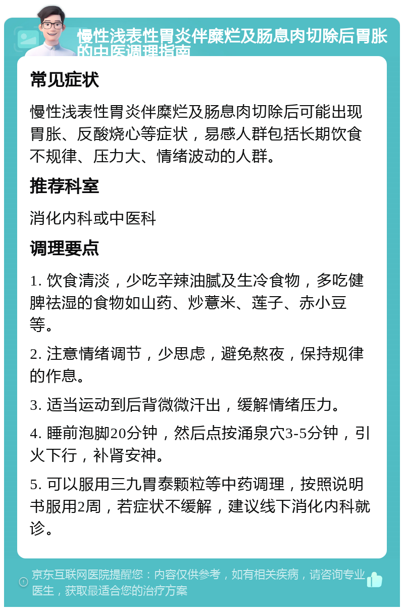 慢性浅表性胃炎伴糜烂及肠息肉切除后胃胀的中医调理指南 常见症状 慢性浅表性胃炎伴糜烂及肠息肉切除后可能出现胃胀、反酸烧心等症状，易感人群包括长期饮食不规律、压力大、情绪波动的人群。 推荐科室 消化内科或中医科 调理要点 1. 饮食清淡，少吃辛辣油腻及生冷食物，多吃健脾祛湿的食物如山药、炒薏米、莲子、赤小豆等。 2. 注意情绪调节，少思虑，避免熬夜，保持规律的作息。 3. 适当运动到后背微微汗出，缓解情绪压力。 4. 睡前泡脚20分钟，然后点按涌泉穴3-5分钟，引火下行，补肾安神。 5. 可以服用三九胃泰颗粒等中药调理，按照说明书服用2周，若症状不缓解，建议线下消化内科就诊。