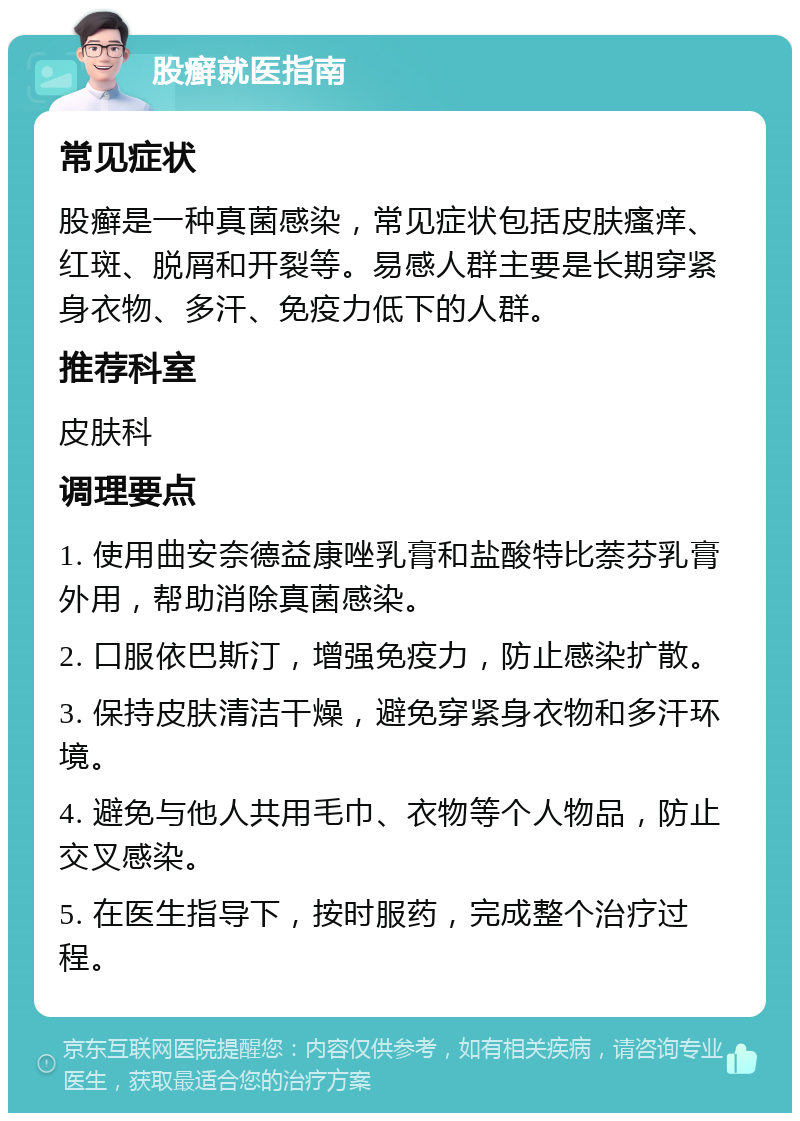 股癣就医指南 常见症状 股癣是一种真菌感染，常见症状包括皮肤瘙痒、红斑、脱屑和开裂等。易感人群主要是长期穿紧身衣物、多汗、免疫力低下的人群。 推荐科室 皮肤科 调理要点 1. 使用曲安奈德益康唑乳膏和盐酸特比萘芬乳膏外用，帮助消除真菌感染。 2. 口服依巴斯汀，增强免疫力，防止感染扩散。 3. 保持皮肤清洁干燥，避免穿紧身衣物和多汗环境。 4. 避免与他人共用毛巾、衣物等个人物品，防止交叉感染。 5. 在医生指导下，按时服药，完成整个治疗过程。