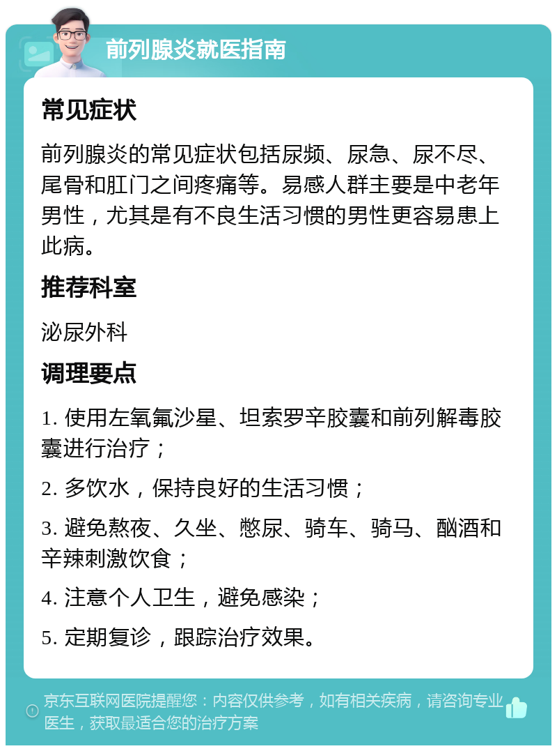 前列腺炎就医指南 常见症状 前列腺炎的常见症状包括尿频、尿急、尿不尽、尾骨和肛门之间疼痛等。易感人群主要是中老年男性，尤其是有不良生活习惯的男性更容易患上此病。 推荐科室 泌尿外科 调理要点 1. 使用左氧氟沙星、坦索罗辛胶囊和前列解毒胶囊进行治疗； 2. 多饮水，保持良好的生活习惯； 3. 避免熬夜、久坐、憋尿、骑车、骑马、酗酒和辛辣刺激饮食； 4. 注意个人卫生，避免感染； 5. 定期复诊，跟踪治疗效果。