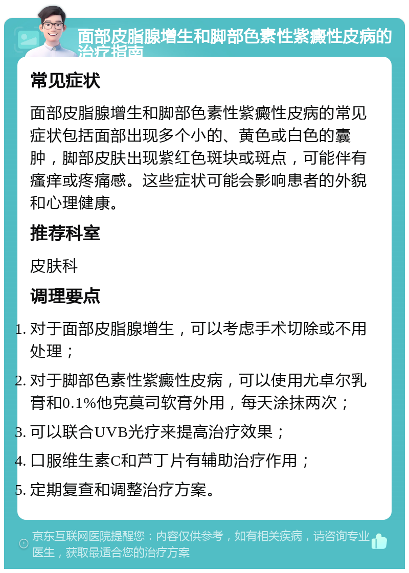 面部皮脂腺增生和脚部色素性紫癜性皮病的治疗指南 常见症状 面部皮脂腺增生和脚部色素性紫癜性皮病的常见症状包括面部出现多个小的、黄色或白色的囊肿，脚部皮肤出现紫红色斑块或斑点，可能伴有瘙痒或疼痛感。这些症状可能会影响患者的外貌和心理健康。 推荐科室 皮肤科 调理要点 对于面部皮脂腺增生，可以考虑手术切除或不用处理； 对于脚部色素性紫癜性皮病，可以使用尤卓尔乳膏和0.1%他克莫司软膏外用，每天涂抹两次； 可以联合UVB光疗来提高治疗效果； 口服维生素C和芦丁片有辅助治疗作用； 定期复查和调整治疗方案。