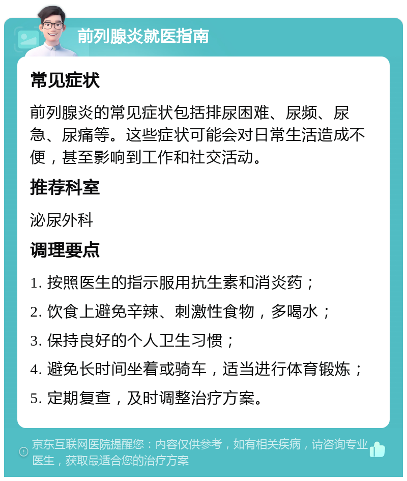 前列腺炎就医指南 常见症状 前列腺炎的常见症状包括排尿困难、尿频、尿急、尿痛等。这些症状可能会对日常生活造成不便，甚至影响到工作和社交活动。 推荐科室 泌尿外科 调理要点 1. 按照医生的指示服用抗生素和消炎药； 2. 饮食上避免辛辣、刺激性食物，多喝水； 3. 保持良好的个人卫生习惯； 4. 避免长时间坐着或骑车，适当进行体育锻炼； 5. 定期复查，及时调整治疗方案。