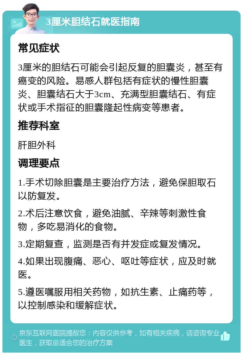 3厘米胆结石就医指南 常见症状 3厘米的胆结石可能会引起反复的胆囊炎，甚至有癌变的风险。易感人群包括有症状的慢性胆囊炎、胆囊结石大于3cm、充满型胆囊结石、有症状或手术指征的胆囊隆起性病变等患者。 推荐科室 肝胆外科 调理要点 1.手术切除胆囊是主要治疗方法，避免保胆取石以防复发。 2.术后注意饮食，避免油腻、辛辣等刺激性食物，多吃易消化的食物。 3.定期复查，监测是否有并发症或复发情况。 4.如果出现腹痛、恶心、呕吐等症状，应及时就医。 5.遵医嘱服用相关药物，如抗生素、止痛药等，以控制感染和缓解症状。